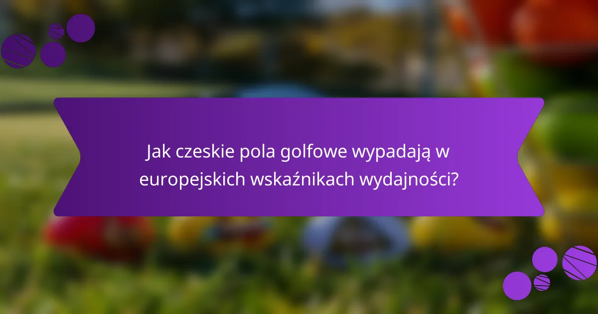 Jak czeskie pola golfowe wypadają w europejskich wskaźnikach wydajności?