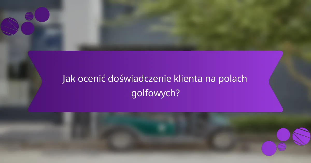 Jak ocenić doświadczenie klienta na polach golfowych?