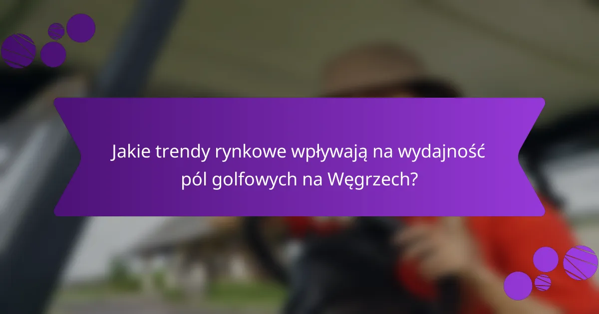 Jakie trendy rynkowe wpływają na wydajność pól golfowych na Węgrzech?